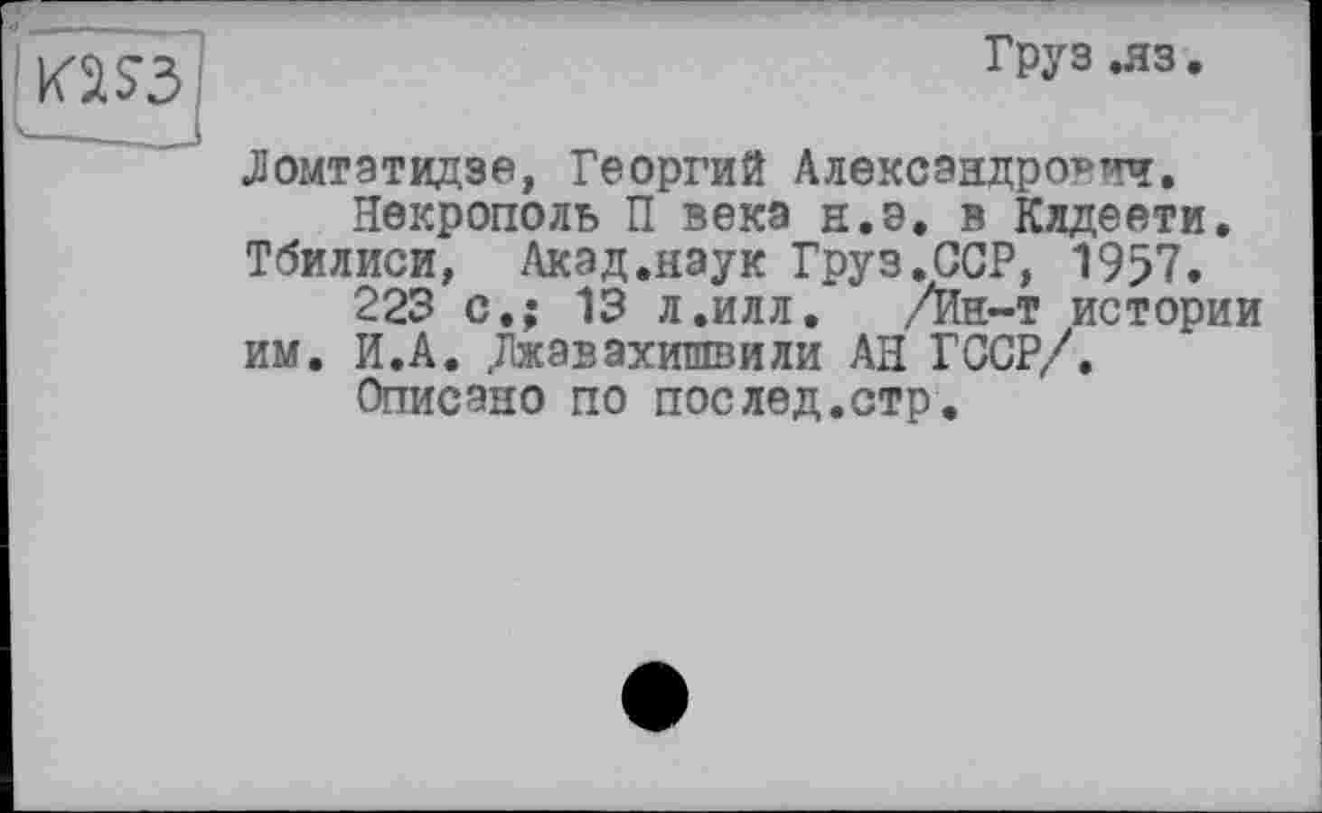 ﻿Груз .яз.
Ломтатидзе, Георгий Александрович.
Некрополь П века н.э. в Кядеети.
Тбилиси, Акад.наук Груз.ССР, 1957.
223 с.; 13 л.илл. /Ин~т истории
им. И.А. Джавахишвили АН Г ССР/.
Описано по послед.стр.